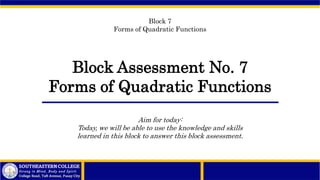 Block Assessment No. 7
Forms of Quadratic Functions
Block 7
Forms of Quadratic Functions
Aim for today:
Today, we will be able to use the knowledge and skills
learned in this block to answer this block assessment.
 