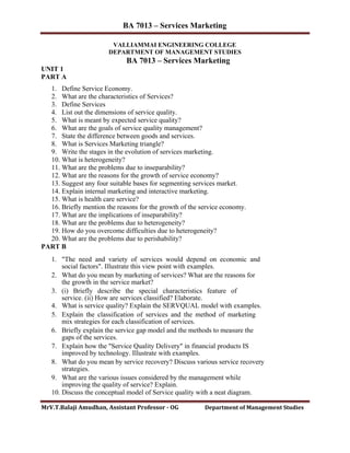 BA 7013 – Services Marketing
VALLIAMMAI ENGINEERING COLLEGE
DEPARTMENT OF MANAGEMENT STUDIES
BA 7013 – Services Marketing
UNIT 1
PART A
1. Define Service Economy.
2. What are the characteristics of Services?
3. Define Services
4. List out the dimensions of service quality.
5. What is meant by expected service quality?
6. What are the goals of service quality management?
7. State the difference between goods and services.
8. What is Services Marketing triangle?
9. Write the stages in the evolution of services marketing.
10. What is heterogeneity?
11. What are the problems due to inseparability?
12. What are the reasons for the growth of service economy?
13. Suggest any four suitable bases for segmenting services market.
14. Explain internal marketing and interactive marketing.
15. What is health care service?
16. Briefly mention the reasons for the growth of the service economy.
17. What are the implications of inseparability?
18. What are the problems due to heterogeneity?
19. How do you overcome difficulties due to heterogeneity?
20. What are the problems due to perishability?
PART B
1. "The need and variety of services would depend on economic and
social factors". Illustrate this view point with examples.
2. What do you mean by marketing of services? What are the reasons for
the growth in the service market?
3. (i) Briefly describe the special characteristics feature of
service. (ii) How are services classified? Elaborate.
4. What is service quality? Explain the SERVQUAL model with examples.
5. Explain the classification of services and the method of marketing
mix strategies for each classification of services.
6. Briefly explain the service gap model and the methods to measure the
gaps of the services.
7. Explain how the "Service Quality Delivery" in financial products IS
improved by technology. Illustrate with examples.
8. What do you mean by service recovery? Discuss various service recovery
strategies.
9. What are the various issues considered by the management while
improving the quality of service? Explain.
10. Discuss the conceptual model of Service quality with a neat diagram.
MrV.T.Balaji Amudhan, Assistant Professor - OG Department of Management Studies
 