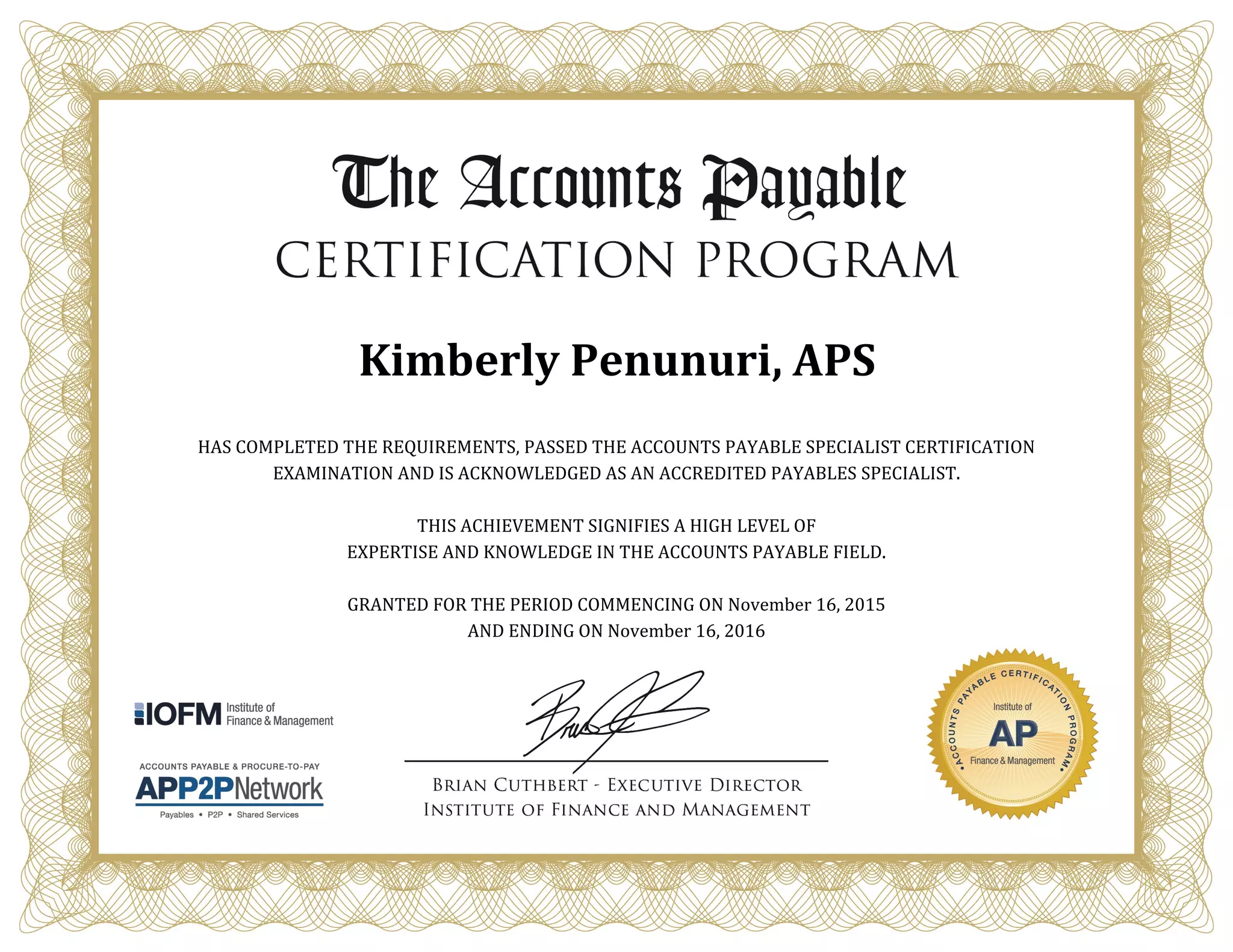 Kimberly Penunuri, APS
HAS COMPLETED THE REQUIREMENTS, PASSED THE ACCOUNTS PAYABLE SPECIALIST CERTIFICATION
EXAMINATION AND IS ACKNOWLEDGED AS AN ACCREDITED PAYABLES SPECIALIST.
THIS ACHIEVEMENT SIGNIFIES A HIGH LEVEL OF
EXPERTISE AND KNOWLEDGE IN THE ACCOUNTS PAYABLE FIELD.
GRANTED FOR THE PERIOD COMMENCING ON November 16, 2015
AND ENDING ON November 16, 2016