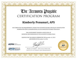 Kimberly Penunuri, APS
HAS COMPLETED THE REQUIREMENTS, PASSED THE ACCOUNTS PAYABLE SPECIALIST CERTIFICATION
EXAMINATION AND IS ACKNOWLEDGED AS AN ACCREDITED PAYABLES SPECIALIST.
THIS ACHIEVEMENT SIGNIFIES A HIGH LEVEL OF
EXPERTISE AND KNOWLEDGE IN THE ACCOUNTS PAYABLE FIELD.
GRANTED FOR THE PERIOD COMMENCING ON November 16, 2015
AND ENDING ON November 16, 2016
 