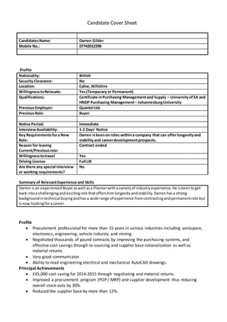 Candidate Cover Sheet
Profile
Nationality: British
Security Clearance: No
Location: Calne,Wiltshire
WillingnesstoRelocate: Yes(Temporary or Permanent)
Qualifications: Certificate inPurchasing Managementand Supply – UniversityofSA and
HNDP Purchasing Management– JohannesburgUniversity
PreviousEmployer: Quantel Ltd.
PreviousRole: Buyer
Notice Period: Immediate
InterviewAvailability: 1-2 Days’ Notice
Key Requirementsfora New
Role:
Darren iskeenon roles withina company that can offerlongevityand
stabilityand careerdevelopmentprospects.
Reason for leaving
Current/Previousrole:
Contract ended
Willingnesstotravel Yes
Driving License Full UK
Are there any special interview
or working requirements?
No
Summary of RelevantExperience and Skills
Darren isan experiencedBuyeraswell asa Plannerwithavarietyof industryexperience. He iskeentoget
back intoa challengingandexcitingrole thatoffershimlongevityandstability.Darrenhasa strong
backgroundintechnical buyingandhasa wide range of experience fromcontractingandpermanentrole but
isnow lookingforacareer.
Profile
 Procurement professional for more than 15 years in various industries including aerospace,
electronics, engineering, vehicle industry, and mining.
 Negotiated thousands of pound contracts by improving the purchasing systems, and
effective cost savings through re-sourcing and supplier base rationalization as well as
material returns.
 Very good communicator.
 Ability to read engineering electrical and mechanical AutoCAD drawings.
Principal Achievements
 £45,000 cost saving for 2014-2015 through negotiating and material returns.
 Improved a procurement program (POP / MRP) and supplier development thus reducing
overall stock-outs by 30%.
 Reduced the supplier base by more than 12%.
CandidatesName: Darren Gilder
Mobile No.: 07742012290
 