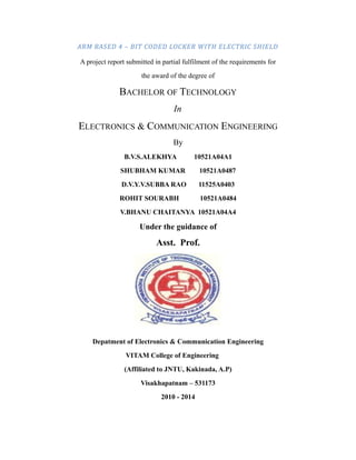 ARM BASED 4 – BIT CODED LOCKER WITH ELECTRIC SHIELD
A project report submitted in partial fulfilment of the requirements for
the award of the degree of
BACHELOR OF TECHNOLOGY
In
ELECTRONICS & COMMUNICATION ENGINEERING
By
B.V.S.ALEKHYA 10521A04A1
SHUBHAM KUMAR 10521A0487
D.V.Y.V.SUBBA RAO 11525A0403
ROHIT SOURABH 10521A0484
V.BHANU CHAITANYA 10521A04A4
Under the guidance of
Asst. Prof.
Depatment of Electronics & Communication Engineering
VITAM College of Engineering
(Affiliated to JNTU, Kakinada, A.P)
Visakhapatnam – 531173
2010 - 2014
 