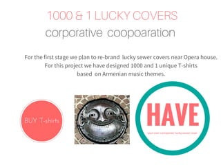1000 & 1 LUCKY COVERS
corporative coopoaration
For the first stage we plan to re-brand lucky sewer covers near Opera house.
For this project we have designed 1000 and 1 unique T-shirts
based on Armenian music themes.
BUY T-shirts HAVEyour own companies' lucky sewer cover
 