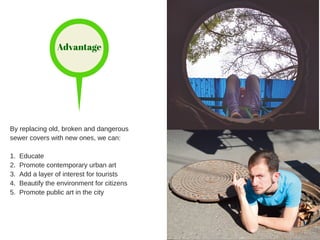 Advantage
By replacing old, broken and dangerous
sewer covers with new ones, we can:
1. Educate
2. Promote contemporary urban art
3. Add a layer of interest for tourists
4. Beautify the environment for citizens
5. Promote public art in the city
 