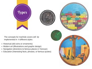 Types
The concepts for manhole covers will be
implemented in 4 different styles:
Historical (old coins or ornaments)
Modern art (illlustrations and graphic design)
Navigation (directions to famous places in Yerevan)
Education (interesting facts, phrases, or famous quotes)
 