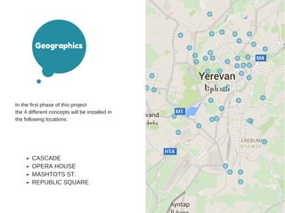 Geographics
In the first phase of this project
the 4 different concepts will be installed in
the following locations:
CASCADE
OPERA HOUSE
MASHTOTS ST.
REPUBLIC SQUARE
 