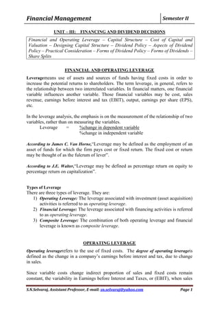 Financial Management Semester II
S.N.Selvaraj, Assistant Professor, E-mail: sn.selvaraj@yahoo.com Page 1
UNIT – III: FINANCING AND DIVIDEND DECISIONS
Financial and Operating Leverage – Capital Structure – Cost of Capital and
Valuation – Designing Capital Structure – Dividend Policy – Aspects of Dividend
Policy – Practical Consideration – Forms of Dividend Policy – Forms of Dividends –
Share Splits
FINANCIAL AND OPERATING LEVERAGE
Leveragemeans use of assets and sources of funds having fixed costs in order to
increase the potential returns to shareholders. The term leverage, in general, refers to
the relationship between two interrelated variables. In financial matters, one financial
variable influences another variable. Those financial variables may be cost, sales
revenue, earnings before interest and tax (EBIT), output, earnings per share (EPS),
etc.
In the leverage analysis, the emphasis is on the measurement of the relationship of two
variables, rather than on measuring the variables.
Leverage = %change in dependent variable
%change in independent variable
According to James C. Van Horne,“Leverage may be defined as the employment of an
asset of funds for which the firm pays cost or fixed return. The fixed cost or return
may be thought of as the fulcrum of lever”.
According to J.E. Walter,“Leverage may be defined as percentage return on equity to
percentage return on capitalization”.
Types of Leverage
There are three types of leverage. They are:
1) Operating Leverage: The leverage associated with investment (asset acquisition)
activities is referred to as operating leverage.
2) Financial Leverage: The leverage associated with financing activities is referred
to as operating leverage.
3) Composite Leverage: The combination of both operating leverage and financial
leverage is known as composite leverage.
OPERATING LEVERAGE
Operating leveragerefers to the use of fixed costs. The degree of operating leverageis
defined as the change in a company‟s earnings before interest and tax, due to change
in sales.
Since variable costs change indirect proportion of sales and fixed costs remain
constant, the variability in Earnings before Interest and Taxes, or (EBIT), when sales
 