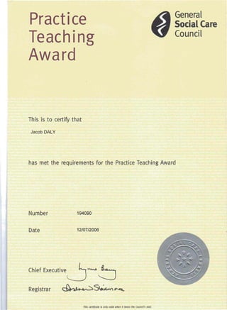 Practice
Teaching
Award
General
Social Care
Council
This is to certify that
Jacob DALY
has met the requirements for the Practice Teaching Award
Number 194090
Date 12/07/2006
Chief Executive ~ .........b
Registrar ~~~
This certificate is only valid when it bears the Coundl's seal.
 