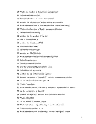 3
54. What is the function of Recruitment Management
55. Define Travel Management
56. Define the functions of Salary administration
57. Mention the subsystems of a Plant Maintenance module
58. What are the functions of Plant Maintenance calibration tracking
59. What are the functions of Quality Management Module
60. Define Inventory Planning
61. Mention the five vendors of Top-tier
62. Give an overview of R/3
63. Mention the three tiers of R/3
64. Define Application Layer
65. Define Presentation Layer
66. Mention any 5 R/3 Modules
67. What are the features of Investment Management
68. Define Project system
69. Define Quality Management
70. Give the functions of Dynamic Form Editor
71. Define Electronic commerce
72. Mention the job of the Business Engineer
73. Mention some areas of PeopleSoft’s business management solutions
74. List any 5 business units of PeopleSoft.
75. What is PeopleTools
76. What are the 4 phasing strategies of PeopleSoft Implementation Toolkit
77. List the components of BaanERP
78. Mention any 4 product modules available from JD Edwards
79. What is MFG/PRO
80. List the mission statements of SSA
81. What are the technologies that help in real-time business?
82. What are the limitations of ERP?
83. What are the functions provided by a Business intelligence system
 