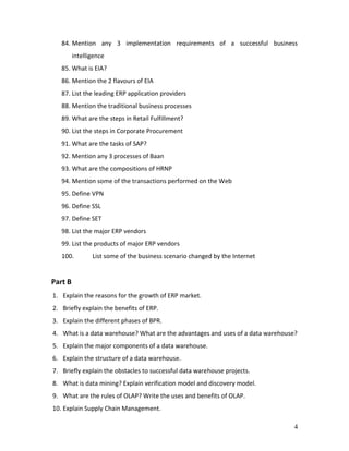 4
84. Mention any 3 implementation requirements of a successful business
intelligence
85. What is EIA?
86. Mention the 2 flavours of EIA
87. List the leading ERP application providers
88. Mention the traditional business processes
89. What are the steps in Retail Fulfillment?
90. List the steps in Corporate Procurement
91. What are the tasks of SAP?
92. Mention any 3 processes of Baan
93. What are the compositions of HRNP
94. Mention some of the transactions performed on the Web
95. Define VPN
96. Define SSL
97. Define SET
98. List the major ERP vendors
99. List the products of major ERP vendors
100. List some of the business scenario changed by the Internet
Part B
1. Explain the reasons for the growth of ERP market.
2. Briefly explain the benefits of ERP.
3. Explain the different phases of BPR.
4. What is a data warehouse? What are the advantages and uses of a data warehouse?
5. Explain the major components of a data warehouse.
6. Explain the structure of a data warehouse.
7. Briefly explain the obstacles to successful data warehouse projects.
8. What is data mining? Explain verification model and discovery model.
9. What are the rules of OLAP? Write the uses and benefits of OLAP.
10. Explain Supply Chain Management.
 