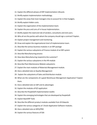 5
11. Explain the different phases of ERP Implementation Lifecycle.
12. Briefly explain implementation methodology.
13. Explain the areas that most managers miss to account for in their budgets.
14. Briefly explain hidden costs.
15. Explain the organization of the implementation team.
16. Explain the pros and cons of in-house implementation.
17. Briefly explain the need and role of vendors, consultants and end-users.
18. Who all are the parties with whom the company should sign a contract? Explain.
19. Explain project management and monitoring.
20. Draw and explain the organizational chart of implementation team.
21. Describe the various business modules in an ERP package
22. Explain the various subsystems of Finance module of an ERP system
23. Describe Manufacturing process
24. How does Manufacturing respond to the customer?
25. Explain the various subsystems in the HR module
26. Describe Plant Maintenance Module subsystems
27. Explain the main modules of Materials Management module.
28. Give a detailed note on Quality Management
29. Explain the subsystems of Sales and Distribution module
30. What are the components of a good Warehouse Management Application? Explain
them.
31. Give a detailed note on SAP and its advantages
32. Explain the modules of R/3 application
33. Describe the PeopleSoft Implementation toolkit.
34. Explain the emerging technologies that are developed by PeopleSoft
35. Explain BaanERP Tools
36. Describe the different product modules available from JD Edwards
37. Explain the various categories of Oracle Application Software modules.
38. Give a detailed note on MFG/PRO
39. Explain the various features of SSA
 