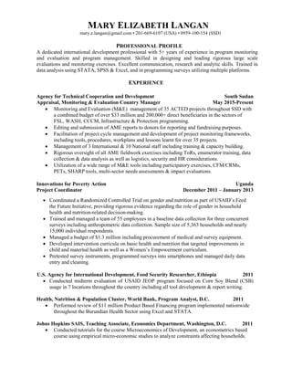 MARY ELIZABETH LANGAN
mary.e.langan@gmail.com • 201-669-6107 (USA) • 0959-100-154 (SSD)
PROFESSIONAL PROFILE
A dedicated international development professional with 5+ years of experience in program monitoring
and evaluation and program management. Skilled in designing and leading rigorous large scale
evaluations and monitoring exercises. Excellent communication, research and analytic skills. Trained in
data analysis using STATA, SPSS & Excel, and in programming surveys utilizing multiple platforms.
EXPERIENCE
Agency for Technical Cooperation and Development
Appraisal, Monitoring & Evaluation Country Manager
South Sudan
May 2015-Present
 Monitoring and Evaluation (M&E) management of 35 ACTED projects throughout SSD with
a combined budget of over $33 million and 200,000+ direct beneficiaries in the sectors of
FSL, WASH, CCCM, Infrastructure & Protection programming.
 Editing and submission of AME reports to donors for reporting and fundraising purposes.
 Facilitation of project cycle management and development of project monitoring frameworks,
including tools, procedures, workplans and lessons learnt for over 35 projects.
 Management of 3 International & 10 National staff including training & capacity building.
 Rigorous oversight of all AME fieldwork exercises including ToRs, enumerator training, data
collection & data analysis as well as logistics, security and HR considerations.
 Utilization of a wide range of M&E tools including participatory exercises, CFM/CRMs,
PETs, SHARP tools, multi-sector needs assessments & impact evaluations.
Innovations for Poverty Action
Project Coordinator
Uganda
December 2011 – January 2013
 Coordinated a Randomized Controlled Trial on gender and nutrition as part of USAID’s Feed
the Future Initiative, providing rigorous evidence regarding the role of gender in household
health and nutrition-related decision-making.
 Trained and managed a team of 55 employees in a baseline data collection for three concurrent
surveys including anthropometric data collection. Sample size of 5,363 households and nearly
15,000 individual respondents.
 Managed a budget of $1.3 million including procurement of medical and survey equipment.
 Developed intervention curricula on basic health and nutrition that targeted improvements in
child and maternal health as well as a Women’s Empowerment curriculum.
 Pretested survey instruments, programmed surveys into smartphones and managed daily data
entry and cleaning.
U.S. Agency for International Development, Food Security Researcher, Ethiopia 2011
 Conducted midterm evaluation of USAID JEOP program focused on Corn Soy Blend (CSB)
usage in 7 locations throughout the country including all tool development & report writing.
Health, Nutrition & Population Cluster, World Bank, Program Analyst, D.C. 2011
 Performed review of $11 million Product Based Financing program implemented nationwide
throughout the Burundian Health Sector using Excel and STATA.
Johns Hopkins SAIS, Teaching Associate, Economics Department, Washington, D.C. 2011
 Conducted tutorials for the course Microeconomics of Development, an econometrics based
course using empirical micro-economic studies to analyze constraints affecting households.
 