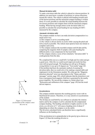 Agricultural robot
101
Manual deviation table
To make a deviation table the vehicle is placed in a known position. In
addition you must know a number of positions in various directions
around the vehicle. The vehicle is placed with heading towards each
of the known positions and the measured compass heading is written
down. It is now possible to calculate the actual heading between the
two known positions and compare them with the measured compass
heading. When having enough entries in the deviation table it is
possible to calculate the actual heading for any heading (0-360°)
measured by the compass.
Automatic deviation table
The compass module we have can make deviation compensation in a
much easier way:
1) The compass is set in a recording mode
2) The vehicle is driven slowly in circles while varying the pitch and
roll as much as possible. The vehicle must spend at least one minute to
complete each circle.
3) The compass analyses the recorded compass and tilt data and by
comparing the magnetic field of samples with same heading but
different pitch, it can compensate for the local field.
4) The compass returns a score of how detailed a “deviation table” it
could generate from the data.
We completed this test on a small hill (½m high and 2m wide) and got
a good score. After this we could record improved results but they
were still not good enough. The heading was still up to 20 degree
wrong (before it was up to 45 degree) see “Test results" page 143.
If the problem had been the automatic method of creating the
deviation table, then we could solve it by making a manual table and
implement it in the Orientation module. We often get the “Magnetic
distortion detected” error (see description in the “Status and error
messages” section, page 105), which indicates that the distortion is not
from a permanent local magnetic field but is generated by the nearby
power amplifier. We moved the compass to a better place (see
“Relocation and calibration of the compass” page 145) but the result
did not improve.
Accelerations
The compass module measures the resulting gravity vector with its
fluid based tilt sensors. Therefore, it is very sensitive to accelerations
of the module.
The tilt data are used both by our software to calculate the rotation
matrix and by the compass it self to calculate the tilt compensated
compass heading. The heading calculation is highly sensitive to tilt
errors, as a tilt error of 1° will cause a heading error of about 2°
(depending on where the compass is on the earth).
The tilt errors calculated below can therefore have a significantly
influence on the heading error.
If the acceleration (a) is perpendicular to the gravity (g) as shown on
Figure 5.22 then the resulting tilt error is
g
a1
tan−
=α
Figure 5.22 Horizontal
acceleration of the compass cause
the error α.
Formula 5.4
a
g
α
 