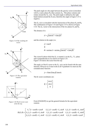 Agricultural robot
108
The pitch angle α is the angle between the gravity vector (coincident
with ZA’) and a plane (Pα) that contains ZB’. This plane contains and
rotates around the XA’ axis. The pitch angle is defined as the right
hand rotation around the X-axis, therefore the angle in Figure 5.33 is
negative.
The ZB’ axis is coincident with the intersection of the planes Pα and Pβ.
The combination of Figure 5.32 and Figure 5.33 is shown in Figure
5.34. The ZB’ vector is the intersection of the two planes Pα and Pβ.
The distance d is:
22
)(tan)(tan βα +=d
and the relation to the angle γ is:
22
)(tan)(tanarctanarctan
tan
βαθ
θ
+==
=
d
d
?
The vector K about which the ZB’ is rotated, is in the XA’, YA’ plane
and is perpendicular to d as shown in Figure 5.35.
Figure 5.36 shows the scene from the top:
The angle γ of the K vector to the XA’ axis can be found with the atan
function. However as it must work in all 4 quadrants we must use the
extended atan2 function:
)tan,2(tanAtan αβγ =
The K vector coordinates are:
ú
ú
ú
û
ù
ê
ê
ê
ë
é
=
0
sin
cos
γ
γ
K
From [CRAIG89] we get the general formula for the equivalent
rotation:
ú
ú
ú
û
ù
ê
ê
ê
ë
é
+−+−−−
−−+−+−
+−−−+−
=
θθθθθθ
θθθθθθ
θθθθθθ
θ
cos)cos1(sin)cos1(sin)cos1(
sin)cos1(cos)cos1(sin)cos1(
sin)cos1(sin)cos1(cos)cos1(
),(
2
zzxzyyzx
xzyyyzyx
yzxzyxx
kkkkkkkk
kkkkkkkk
kkkkkkk
KR
Figure 5.34 The resulting tilt
vector.
Figure 5.35 The equivalent
rotation.
Figure 5.36 The K-vector seen
from the top.
-Tanα
YA’
XA’
ZA’
d
1
θ
Tanβ
ZB’
Tanα
YA’
XA’
ZA’
d
1
θTanβ
ZB’
K
YA’
XA’
γ
Tanβ
Tanα
K
ZA’
d
γ
 