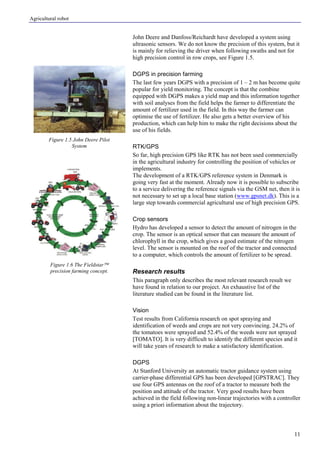 Agricultural robot
11
John Deere and Danfoss/Reichardt have developed a system using
ultrasonic sensors. We do not know the precision of this system, but it
is mainly for relieving the driver when following swaths and not for
high precision control in row crops, see Figure 1.5.
DGPS in precision farming
The last few years DGPS with a precision of 1 – 2 m has become quite
popular for yield monitoring. The concept is that the combine
equipped with DGPS makes a yield map and this information together
with soil analyses from the field helps the farmer to differentiate the
amount of fertilizer used in the field. In this way the farmer can
optimise the use of fertilizer. He also gets a better overview of his
production, which can help him to make the right decisions about the
use of his fields.
RTK/GPS
So far, high precision GPS like RTK has not been used commercially
in the agricultural industry for controlling the position of vehicles or
implements.
The development of a RTK/GPS reference system in Denmark is
going very fast at the moment. Already now it is possible to subscribe
to a service delivering the reference signals via the GSM net, then it is
not necessary to set up a local base station (www.gpsnet.dk). This is a
large step towards commercial agricultural use of high precision GPS.
Crop sensors
Hydro has developed a sensor to detect the amount of nitrogen in the
crop. The sensor is an optical sensor that can measure the amount of
chlorophyll in the crop, which gives a good estimate of the nitrogen
level. The sensor is mounted on the roof of the tractor and connected
to a computer, which controls the amount of fertilizer to be spread.
Research results
This paragraph only describes the most relevant research result we
have found in relation to our project. An exhaustive list of the
literature studied can be found in the literature list.
Vision
Test results from California research on spot spraying and
identification of weeds and crops are not very convincing. 24.2% of
the tomatoes were sprayed and 52.4% of the weeds were not sprayed
[TOMATO]. It is very difficult to identify the different species and it
will take years of research to make a satisfactory identification.
DGPS
At Stanford University an automatic tractor guidance system using
carrier-phase differential GPS has been developed [GPSTRAC]. They
use four GPS antennas on the roof of a tractor to measure both the
position and attitude of the tractor. Very good results have been
achieved in the field following non-linear trajectories with a controller
using a priori information about the trajectory.
Figure 1.5 John Deere Pilot
System
Figure 1.6 The Fieldstar
precision farming concept.
 