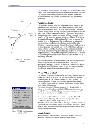Agricultural robot
111
The orientation module controls the sample rate, as we will have little
benefit from integrating more often than orientation data are available.
The Position module receives a notification from the orientation
module every time new data are available and it then performs the
integration.
Position estimator
The integrated position is always delayed because of a delay in the
compass module. The delay in the compass module is 58 ms when
using the fast sampling mode (78 ms in standard mode). On Figure
5.38 the present time is at t5 and the last orientation data available is at
t2 i.e. t5 – t2 = 58 ms. As described in the “Timestamp” section above,
the timestamp of the position integration is 25 ms after this i.e. t3 is 25
ms after t2. The integrated position is therefore delayed 33 ms (t5-t3).
At a speed of 1 m/s the vehicle will then be 3.4 cm further than the
position given by the integrator. We therefore need to estimate the
current position based on previous known positions. Due to the
definition of Ackerman steering formula the vehicle will always drive
in circles (forward movement is just a circle with infinite radius). A
natural solution could therefore be to use the last three integrated
positions to calculate the equation of a circle and find the position at
the present time. Another and more general solution could be to solve
an n-order polynomial of the time for each axis based on the last m
positions [CRAIG89].
We have chosen to use the simplest solution as a beginning, which is a
linear extrapolation from the last two positions (first order
polynomial). As shown on Figure 5.38 there is a difference between
the real position of the vehicle (posreal,t5) and the estimated position
based on the last two integrated positions (posestimate, t5).
When GPS is available
The position integration and estimation is still very relevant when the
GPS is attached to the system. The maximum sample rate with our
GPS equipment is 5 Hz. In addition there is a delay from the GPS
measurement until we have the position decoded in the software.
The position module therefore needs to calculate the position change
since the last GPS position.
We use the timestamp of the most current GPS data available to
lookup in the position database (the last 32 integrated positions are
saved). We can then find the change in position since the last GPS
data and add this change to the GPS position.
The position module will return a position no matter if the GPS is
available or not. The only difference is the origin of the global
coordinate system in which the position is given.
When the GPS is available it use the GPS origin - a fictive distance to
Greenwich and Equator (it is fictive because of the projection). When
the GPS is not available the origin is the position of the vehicle when
the integrator was initiated.
User interface
When calling the “Showwindow” function in the DLL a window
(Figure 5.39) will show up with the following elements:
Figure 5.38 The position
estimator
Figure 5.39 The position module
settings window
Posdead-reckon, t1
Posdead-reckon, t3
Posreal , t5
Posestimate, t5
t2
 