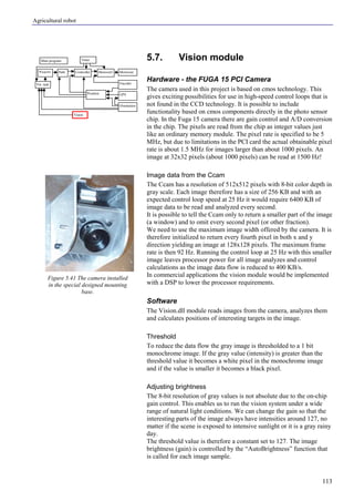 Agricultural robot
113
5.7. Vision module
Hardware - the FUGA 15 PCI Camera
The camera used in this project is based on cmos technology. This
gives exciting possibilities for use in high-speed control loops that is
not found in the CCD technology. It is possible to include
functionality based on cmos components directly in the photo sensor
chip. In the Fuga 15 camera there are gain control and A/D conversion
in the chip. The pixels are read from the chip as integer values just
like an ordinary memory module. The pixel rate is specified to be 5
MHz, but due to limitations in the PCI card the actual obtainable pixel
rate is about 1.5 MHz for images larger than about 1000 pixels. An
image at 32x32 pixels (about 1000 pixels) can be read at 1500 Hz!
Image data from the Ccam
The Ccam has a resolution of 512x512 pixels with 8-bit color depth in
gray scale. Each image therefore has a size of 256 KB and with an
expected control loop speed at 25 Hz it would require 6400 KB of
image data to be read and analyzed every second.
It is possible to tell the Ccam only to return a smaller part of the image
(a window) and to omit every second pixel (or other fraction).
We need to use the maximum image width offered by the camera. It is
therefore initialized to return every fourth pixel in both x and y
direction yielding an image at 128x128 pixels. The maximum frame
rate is then 92 Hz. Running the control loop at 25 Hz with this smaller
image leaves processor power for all image analyzes and control
calculations as the image data flow is reduced to 400 KB/s.
In commercial applications the vision module would be implemented
with a DSP to lower the processor requirements.
Software
The Vision.dll module reads images from the camera, analyzes them
and calculates positions of interesting targets in the image.
Threshold
To reduce the data flow the gray image is thresholded to a 1 bit
monochrome image. If the gray value (intensity) is greater than the
threshold value it becomes a white pixel in the monochrome image
and if the value is smaller it becomes a black pixel.
Adjusting brightness
The 8-bit resolution of gray values is not absolute due to the on-chip
gain control. This enables us to run the vision system under a wide
range of natural light conditions. We can change the gain so that the
interesting parts of the image always have intensities around 127, no
matter if the scene is exposed to intensive sunlight or it is a gray rainy
day.
The threshold value is therefore a constant set to 127. The image
brightness (gain) is controlled by the “AutoBrightness” function that
is called for each image sample.
Figure 5.41 The camera installed
in the special designed mounting
base.
Main program
Controller Motorout
Orientation
Vision
Encoder
GPSPosition
Vis. task
Timer
MotorctrlPathWaypoint
 