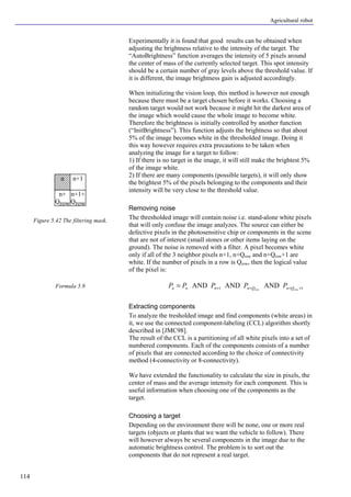Agricultural robot
114
Experimentally it is found that good results can be obtained when
adjusting the brightness relative to the intensity of the target. The
“AutoBrightness” function averages the intensity of 5 pixels around
the center of mass of the currently selected target. This spot intensity
should be a certain number of gray levels above the threshold value. If
it is different, the image brightness gain is adjusted accordingly.
When initializing the vision loop, this method is however not enough
because there must be a target chosen before it works. Choosing a
random target would not work because it might hit the darkest area of
the image which would cause the whole image to become white.
Therefore the brightness is initially controlled by another function
(“InitBrightness”). This function adjusts the brightness so that about
5% of the image becomes white in the thresholded image. Doing it
this way however requires extra precautions to be taken when
analyzing the image for a target to follow:
1) If there is no target in the image, it will still make the brightest 5%
of the image white.
2) If there are many components (possible targets), it will only show
the brightest 5% of the pixels belonging to the components and their
intensity will be very close to the threshold value.
Removing noise
The thresholded image will contain noise i.e. stand-alone white pixels
that will only confuse the image analyzes. The source can either be
defective pixels in the photosensitive chip or components in the scene
that are not of interest (small stones or other items laying on the
ground). The noise is removed with a filter. A pixel becomes white
only if all of the 3 neighbor pixels n+1, n+Qrow and n+Qrow+1 are
white. If the number of pixels in a row is Qrow, then the logical value
of the pixel is:
11 ANDANDAND ++++= rowrow QnQnnnn PPPPP
Extracting components
To analyze the tresholded image and find components (white areas) in
it, we use the connected component-labeling (CCL) algorithm shortly
described in [JMC98].
The result of the CCL is a partitioning of all white pixels into a set of
numbered components. Each of the components consists of a number
of pixels that are connected according to the choice of connectivity
method (4-connectivity or 8-connectivity).
We have extended the functionality to calculate the size in pixels, the
center of mass and the average intensity for each component. This is
useful information when choosing one of the components as the
target.
Choosing a target
Depending on the environment there will be none, one or more real
targets (objects or plants that we want the vehicle to follow). There
will however always be several components in the image due to the
automatic brightness control. The problem is to sort out the
components that do not represent a real target.
Figure 5.42 The filtering mask.
Formula 5.9
n n+1
n+1+
Qrow
n+
Qrow
 