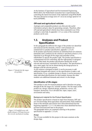 Agricultural robot
12
At the Institute of Agricultural and Environmental Engineering,
IMAG-DLO, the Netherlands researchers have experimented with
controlling the lateral movement of the implement using RTK/DGPS.
The tests showed an average error of 1 cm at an average speed of 3.6
km/h [GPSIMP].
Off-road and agricultural vehicles
Analogies and comparable products can often provide useful
information and give ideas for generating concepts. Therefore, other
off-road and agricultural vehicles have been examined to see if this
could give some help. In appendix 1.2.1.a-c some of the examined
products can be seen.
1.3. Analyses and Product
Specification
In this paragraph the different life stages of the product are identified
and analysed and the demands, criteria’s and comments are
summarized in a product specification, appendix 1.3.5.a-b.
In the product specification solutions are delimited from not solutions
(demands) and a yardstick for the solution is specified (criteria’s). It is
important to go through all life stages and remember all the
stakeholders to specify the product right. The product specification is
a management tool for controlling, that the right product is designed.
On the other hand, the product specification should only set the
relevant and necessary constraints for the product. The specification is
not a static paper, but can be altered during the design process in
dialogue with the relevant persons.
As the solution is designed in detail, it can be necessary to add
additional demands and criteria’s to the specification or make a sub
specification. If e.g. a modular design is chosen, it can be necessary to
make individual specifications for each module, because the other
modules sets additional demands and criteria’s to the design.
Identification of life stages
This product is only for research purposes and is therefore not going
through all the life stages of a "normal" product. The life stages of this
product are: design, industrial design, production, service, use,
transport, destruction. Use is divided into: input, output, users,
environment and safety.
Background material for the Product Specification
The product specification is based on input from literature, DJF and
our own knowledge about agriculture and particularly field conditions.
Some of the demands and criteria's have been determined from the
beginning (appendix 1.3.1-1.3.4) others have been identified but have
not been answered until later in the project.
The paragraphs below are comments referring to the product
specification in appendix 1.3.5.a-b.
Design
The 3/4-year available for this project is the main constrain on the
design stage.
Figure 1.7 Identify the life stages
of a product.
Figure 1.8 Cornfield sown with
double distance (250 mm) between
the rows for mechanical weeding.
 
