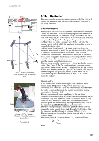 Agricultural robot
123
5.11. Controller
The main controller controls the direction and speed of the vehicle. It
outputs the speed and angle references for the motors controlled by
the motor controller.
Controller modes
The controller can be in 3 different modes: Manual control, automatic
control and no action. The mode currently depends on what button is
pressed on the joystick. For maximum safety when making the first
tests with the system, the controller was in no action mode if no button
was pressed on the joystick or if no joystick is present.
Holding button one on the joystick (Figure 5.53:1) activates the
manual control mode in which the speed and turning of the vehicle is
controlled by the joystick.
Holding button four (Figure 5.53:4) on the joystick activates the
automatic control mode in which the speed and turning of the vehicle
is controlled automatically based on the path it tries to follow.
Later we felt confident that it would behave well when in automatic
mode, so we changed the functionality. Now a single click on button
two will activate the automatic mode and it will remain in this mode
until the manual control button is pressed.
The two active controller modes output a vehicle speed and a rotation
radius (R on Figure 5.52). The rotation radius is combined with the
steering axis set by the user (see the “Users interface” section on page
127) to get a rotation point (P on Figure 5.52). From the vehicle speed
and rotation point, the speed and position of each wheel can be
calculated using the Ackerman formula on page 131 in “Motor
controller module”.
Manual control
When button one is pressed on the joystick the controller enters
manual mode. The position of the joystick is read as (x ,y)
coordinates. For both x and y axes the controller adds a dead band to
the centre position and converts the joystick position to a floating
point value in the range [-1;1].
The maximum manual control speed is set by the user in the
controller.dll settings window. We discovered very soon that it had to
be changed very often depending on the environment. When driving
fast in the field the speed is set to 2 m/s (close to the maximum
possible speed) and when needing precise positioning of the vehicle
the maximum speed had to be reduced to about 0.8 m/s.
Therefore we implemented a maximum speed adjustment with the
extra slider on the base of the joystick (Figure 5.53). With this slider
the maximum speed is adjusted in the range 0.15 m/s - 2 m/s.
The maximum speed is multiplied with the joystick value to give the
resulting speed.
The turning radius R (shown on Figure 5.52) is calculated from:
joystickx
r
R min
=
where
Figure 5.52 The vehicle turns
about a point (P) on the steering
axis.
Figure 5.53 The “Logitech
Wingman” joystick gives many
possibilities.
Formula 5.20
y
P
R
x
Steering axis
Main program
Controlle Motorout
Orientation
Vision
Encoder
GPSPosition
Vis. task
Timer
MotorctrlPathWaypoint
1
4
Slider
3
 