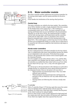 Agricultural robot
128
5.12. Motor controller module
The motor controller module implements four position-controllers for
the steering wheel angles, and four speed-controllers for the drive
motors.
It also handles the initialisation of the steering wheel positions.
Control loop
The motor controllers are called by the timer module. The controllers
run at 50 Hz. Initially we made a rough calculated of the time constant
for the Honda motor in the system at 0.3 s. This would give a
recommended control rate of 30 Hz. The motor constants for both
steering and Honda motor are not well defined in the documentation.
Therefore we set the rate to 50 Hz. We experienced that it worked
well for both steering motors and Honda motors and the controllers
could easily be made stable. Later we calculated a time constant
(based on estimated motor constants) for the steering motors to be
about 0.02 s. This would require a control loop rate of at least 200 Hz.
We have not investigated this further as it works, but we expect this to
be caused by the Curtis power amplifiers that transforms step inputs to
ramp inputs.
Honda motor controllers
We have implemented four individual controllers for the four wheels.
This is a simplification that causes some problems because the wheels
are not independent in the real system. If all wheels have proper
friction to the ground then their rotation will be locked together with
the Ackerman formulas.
If we for example set one of the wheels to drive 1 m/s, and the other
three controllers were disabled, then all wheels would drive 1 m/s. If
all controllers are enabled then three wheel will try to go 0 m/s while
the one wheel will try to go 1 m/s i.e. they will work against each
other.
We will not get as obvious deviations in the references as in the above
example because we calculate the correct speed referenced based on
the Ackerman formula. However deviations will occur due to:
- Wheel positions not measured precisely or they vary under
different load conditions.
- Wheel perimeters not measured precisely and because the
perimeter of the air filled tires will vary under different load
conditions.
- Steering motors not following their reference (steady-state
errors)
P controller
With a P controller (Figure 5.57) having a gain that causes the system
to be over-damped, these small deviations will not cause big
problems. If a wheel runs a little faster than it should, then the power
to this wheel would just be reduced slightly.
However when trying to reach a P-gain optimised for high speed and
low steady-state error, these deviations will become more significant.
If one wheel runs slightly faster than expected then the error
Figure 5.57 A P-controller.
Kp Motors
Encoders
+
-
Error
Control
signal
Ref
Main program
Controller Motorout
Orientation
Vision
Encoder
GPSPosition
Vis. task
Timer
MotorctrlPathWaypoint
 