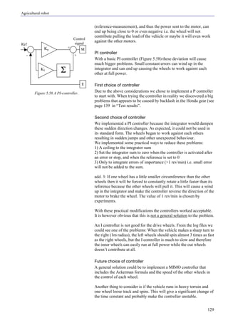 Agricultural robot
129
(reference-measurement), and thus the power sent to the motor, can
end up being close to 0 or even negative i.e. the wheel will not
contribute pulling the load of the vehicle or maybe it will even work
against the other motors.
PI controller
With a basic PI controller (Figure 5.58) these deviation will cause
much bigger problems. Small constant errors can wind up in the
integrator and can end up causing the wheels to work against each
other at full power.
First choice of controller
Due to the above considerations we chose to implement a P controller
to start with. When trying the controller in reality we discovered a big
problems that appears to be caused by backlash in the Honda gear (see
page 139 in “Test results”.
Second choice of controller
We implemented a PI controller because the integrator would dampen
these sudden direction changes. As expected, it could not be used in
its standard form. The wheels began to work against each others
resulting in sudden jumps and other unexpected behaviour.
We implemented some practical ways to reduce these problems:
1) A ceiling to the integrator sum
2) Set the integrator sum to zero when the controller is activated after
an error or stop, and when the reference is set to 0
3) Only to integrate errors of importance (>1 rev/min) i.e. small error
will not be added to the sum.
add. 3: If one wheel has a little smaller circumference than the other
wheels then it will be forced to constantly rotate a little faster than its
reference because the other wheels will pull it. This will cause a wind
up in the integrator and make the controller reverse the direction of the
motor to brake the wheel. The value of 1 rev/min is chosen by
experiments.
With these practical modifications the controllers worked acceptable.
It is however obvious that this is not a general solution to the problem.
An I controller is not good for the drive wheels. From the log files we
could see one of the problems: When the vehicle makes a sharp turn to
the right (1m radius), the left wheels should spin almost 3 times as fast
as the right wheels, but the I controller is much to slow and therefore
the inner wheels can easily run at full power while the out wheels
doesn’t contribute at all.
Future choice of controller
A general solution could be to implement a MIMO controller that
includes the Ackerman formula and the speed of the other wheels in
the control of each wheel.
Another thing to consider is if the vehicle runs in heavy terrain and
one wheel loose track and spins. This will give a significant change of
the time constant and probably make the controller unstable.
Figure 5.58 A PI-controller.
Kp M
E
+
-
Control
signalRef
+
+
ΣKI
 