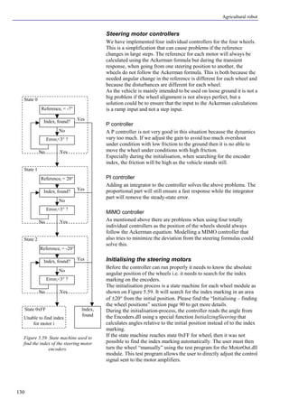 Agricultural robot
130
Steering motor controllers
We have implemented four individual controllers for the four wheels.
This is a simplification that can cause problems if the reference
changes in large steps. The reference for each motor will always be
calculated using the Ackerman formula but during the transient
response, when going from one steering position to another, the
wheels do not follow the Ackerman formula. This is both because the
needed angular change in the reference is different for each wheel and
because the disturbances are different for each wheel.
As the vehicle is mainly intended to be used on loose ground it is not a
big problem if the wheel alignment is not always perfect, but a
solution could be to ensure that the input to the Ackerman calculations
is a ramp input and not a step input.
P controller
A P controller is not very good in this situation because the dynamics
vary too much. If we adjust the gain to avoid too much overshoot
under condition with low friction to the ground then it is no able to
move the wheel under conditions with high friction.
Especially during the initialisation, when searching for the encoder
index, the friction will be high as the vehicle stands still.
PI controller
Adding an integrator to the controller solves the above problems. The
proportional part will still ensure a fast response while the integrator
part will remove the steady-state error.
MIMO controller
As mentioned above there are problems when using four totally
individual controllers as the position of the wheels should always
follow the Ackerman equation. Modelling a MIMO controller that
also tries to minimize the deviation from the steering formulas could
solve this.
Initialising the steering motors
Before the controller can run properly it needs to know the absolute
angular position of the wheels i.e. it needs to search for the index
marking on the encoders.
The initialisation process is a state machine for each wheel module as
shown on Figure 5.59. It will search for the index marking in an area
of ±20° from the initial position. Please find the “Initialising – finding
the wheel positions” section page 90 to get more details.
During the initialisation-process, the controller reads the angle from
the Encoders.dll using a special function InitializingSteering that
calculates angles relative to the initial position instead of to the index
marking.
If the state machine reaches state 0xFF for wheeli then it was not
possible to find the index marking automatically. The user must then
turn the wheel “manually” using the test program for the MotorOut.dll
module. This test program allows the user to directly adjust the control
signal sent to the motor amplifiers.
Figure 5.59 State machine used to
find the index of the steering motor
encoders.
Referencei = 20°
Indexi found?
Errori<3° ?
Yes
No
No Yes
State 1
Referencei = -7°
Indexi found?
Errori<3° ?
Yes
No
No Yes
State 0
Indexi
found
Referencei = -20°
Indexi found?
Errori<3° ?
Yes
No
No Yes
State 2
Unable to find index
for motor i
State 0xFF
 