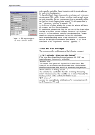 Agricultural robot
133
references for each of the 4 steering motors and the speed reference
for each of the Honda motors.
To the right of each slider, the controller error is shown (= reference -
measurement). This enables the user to follow what is actually going
on in the controller. The test program gets the error signals by calling
the GetErrorsignals function in the MotorCTRL.dll as described in
the ”Programmers interface” in appendix 5.2.
At the bottom left of the window the message log window will show
all messages sent from the used modules.
By pressing the buttons to the right, the user can call the showwindow
function in the Timer module to change the control rate, the Motor
controller module to change controller parameters and the Encoder
module to change the parameters in the encoder calculations.
Press the emergency stop button to stop the controller. The button
calls the SetEmergencystop function in the MotorCTRL.dll. See a
description in the ”Programmers interface”, appendix 5.2.
Status and error messages
The motor controller module can send the following messages:
“… DLL not loaded - Motorcontroller disabled”
If the input (Encoders.dll) and output (Motorout.dll) DLL’s are
inaccessible then the controller is disabled.
“External error: …”
The external error system has reported one or more errors. The
controller will be disabled until all error has been cleared and the
reactivation button has been pressed on the error system print card.
“Index not found at steering motor x …”
The controller has searched for the index by turning the steering
motors but unsuccessful. The wheel have to be turned “manually” to
the base position for the controller to find the index.
“D/A error: … “
An error has occurred in the initialisation of or communication with
the D/A converter PCI card.
Figure 5.63 The test program for
the motor controller module
 