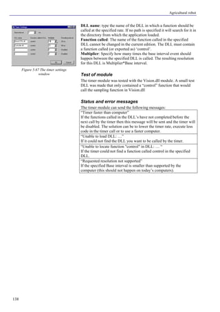 Agricultural robot
138
DLL name: type the name of the DLL in which a function should be
called at the specified rate. If no path is specified it will search for it in
the directory from which the application loaded.
Function called: The name of the function called in the specified
DLL cannot be changed in the current edition. The DLL must contain
a function called (or exported as) ‘control’.
Multiplier: Specify how many times the base interval event should
happen between the specified DLL is called. The resulting resolution
for this DLL is Multiplier*Base interval.
Test of module
The timer module was tested with the Vision.dll module. A small test
DLL was made that only contained a “control” function that would
call the sampling function in Vision.dll
Status and error messages
The timer module can send the following messages:
“Timer faster than computer”
If the functions called in the DLL’s have not completed before the
next call by the timer then this message will be sent and the timer will
be disabled. The solution can be to lower the timer rate, execute less
code in the timer call or to use a faster computer.
“Unable to load DLL: …”
If it could not find the DLL you want to be called by the timer.
“Unable to locate function "control" in DLL: … “
If the timer could not find a function called control in the specified
DLL.
“Requested resolution not supported”
If the specified Base interval is smaller than supported by the
computer (this should not happen on today’s computers).
Figure 5.67 The timer settings
window
 