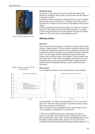 Agricultural robot
141
Oscillating speed
On Figure 6.3 and Figure 6.4 it can be seen that the speed of the
wheels are oscillating. There can be several reasons why the speed of
a wheel can oscillate:
1) The four wheels a mechanical coupled and if one wheel is pushing
then the other wheels will rotate too. Therefore, the rotation speed
recorded for one wheel can be a result of what happens with the other
wheels.
2) We use deep lug tractor tires (see Figure 6.5). There are 12 lugs on
each side. The 24 lugs will cause the rolling resistance to oscillate.
3) The connection from the rim to the ground is through an air-filled
rubber tire. This will work as a spring/damper system
Steering motors
Dynamics
We have tuned the steering motor controllers by hand to find a P gain
that gave a good response. The best solution would have been to build
a model and simulate the response to find an optimum controller; that
would however take a few days. The second best solution would have
been to use the Ziegler-Nichols handtuning rules for closed loop
systems; that would have taken a few minutes. The first outdoor tests
were made only 3 weeks before our dead-line and therefore we were
so much in a hurry to get results with GPS that we forgot all about
Ziegler-Nichols and thought building a model would be too time
consuming.
Step response
To investigate the dynamics of the steering motors with our hand-
tuned controllers, we made some step responses. It is a “worst-case”
step at 45° while the vehicle stand still on a painted concrete surface.
The results are shown on Figure 6.6.
There is a delay from the step input until the wheels begin to move.
This is probably a combination of several factors:
1) The power amplifier cannot give a step output even when it
receives a step input. This is because they are designed for smooth
driving with electric wheel chairs. We have programmed them to give
the steepest ramp possible output, which is 0.2 s to go from 0 to
maximum output (read about amplifier programming in appendix 5.1).
Figure 6.5 Deep lug tractor tires.
Figure 6.6 Step responses with the
steering motors.
0 1 2 3 4 5 6 7
-10
0
10
20
30
40
50
60
Step response steering motor
Time [s]
Steerangle[degrees]andControlsignal[signal/1000]
Reference
Step angle P=900, I=5
Scaled controlsignal P=900, I=5
Step angle P=900, I=10
Scaled controlsignal P=900, I=10
0 1 2 3 4 5 6 7
0
5
10
15
20
25
30
35
40
45
50
55
Step response all steering m otor P=900, I=5
Time [s]
Steerangle[degrees]
Reference
Step angle #0
Step angle #1
Step angle #2
Step angle #3
 