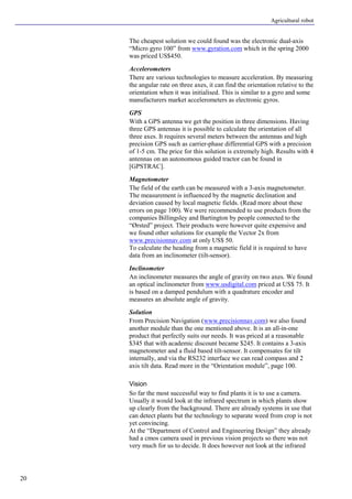 Agricultural robot
20
The cheapest solution we could found was the electronic dual-axis
“Micro gyro 100” from www.gyration.com which in the spring 2000
was priced US$450.
Accelerometers
There are various technologies to measure acceleration. By measuring
the angular rate on three axes, it can find the orientation relative to the
orientation when it was initialised. This is similar to a gyro and some
manufacturers market accelerometers as electronic gyros.
GPS
With a GPS antenna we get the position in three dimensions. Having
three GPS antennas it is possible to calculate the orientation of all
three axes. It requires several meters between the antennas and high
precision GPS such as carrier-phase differential GPS with a precision
of 1-5 cm. The price for this solution is extremely high. Results with 4
antennas on an autonomous guided tractor can be found in
[GPSTRAC].
Magnetometer
The field of the earth can be measured with a 3-axis magnetometer.
The measurement is influenced by the magnetic declination and
deviation caused by local magnetic fields. (Read more about these
errors on page 100). We were recommended to use products from the
companies Billingsley and Bartington by people connected to the
“Ørsted” project. Their products were however quite expensive and
we found other solutions for example the Vector 2x from
www.precisionnav.com at only US$ 50.
To calculate the heading from a magnetic field it is required to have
data from an inclinometer (tilt-sensor).
Inclinometer
An inclinometer measures the angle of gravity on two axes. We found
an optical inclinometer from www.usdigital.com priced at US$ 75. It
is based on a damped pendulum with a quadrature encoder and
measures an absolute angle of gravity.
Solution
From Precision Navigation (www.precisionnav.com) we also found
another module than the one mentioned above. It is an all-in-one
product that perfectly suits our needs. It was priced at a reasonable
$345 that with academic discount became $245. It contains a 3-axis
magnetometer and a fluid based tilt-sensor. It compensates for tilt
internally, and via the RS232 interface we can read compass and 2
axis tilt data. Read more in the “Orientation module”, page 100.
Vision
So far the most successful way to find plants it is to use a camera.
Usually it would look at the infrared spectrum in which plants show
up clearly from the background. There are already systems in use that
can detect plants but the technology to separate weed from crop is not
yet convincing.
At the “Department of Control and Engineering Design” they already
had a cmos camera used in previous vision projects so there was not
very much for us to decide. It does however not look at the infrared
 