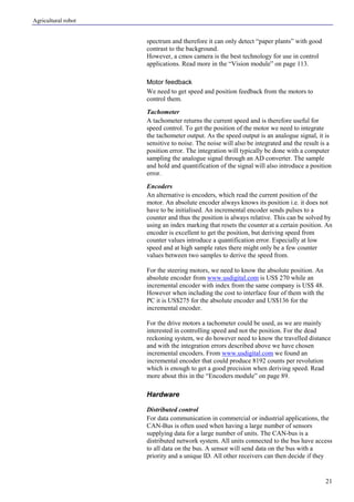 Agricultural robot
21
spectrum and therefore it can only detect “paper plants” with good
contrast to the background.
However, a cmos camera is the best technology for use in control
applications. Read more in the “Vision module” on page 113.
Motor feedback
We need to get speed and position feedback from the motors to
control them.
Tachometer
A tachometer returns the current speed and is therefore useful for
speed control. To get the position of the motor we need to integrate
the tachometer output. As the speed output is an analogue signal, it is
sensitive to noise. The noise will also be integrated and the result is a
position error. The integration will typically be done with a computer
sampling the analogue signal through an AD converter. The sample
and hold and quantification of the signal will also introduce a position
error.
Encoders
An alternative is encoders, which read the current position of the
motor. An absolute encoder always knows its position i.e. it does not
have to be initialised. An incremental encoder sends pulses to a
counter and thus the position is always relative. This can be solved by
using an index marking that resets the counter at a certain position. An
encoder is excellent to get the position, but deriving speed from
counter values introduce a quantification error. Especially at low
speed and at high sample rates there might only be a few counter
values between two samples to derive the speed from.
For the steering motors, we need to know the absolute position. An
absolute encoder from www.usdigital.com is US$ 270 while an
incremental encoder with index from the same company is US$ 48.
However when including the cost to interface four of them with the
PC it is US$275 for the absolute encoder and US$136 for the
incremental encoder.
For the drive motors a tachometer could be used, as we are mainly
interested in controlling speed and not the position. For the dead
reckoning system, we do however need to know the travelled distance
and with the integration errors described above we have chosen
incremental encoders. From www.usdigital.com we found an
incremental encoder that could produce 8192 counts per revolution
which is enough to get a good precision when deriving speed. Read
more about this in the “Encoders module” on page 89.
Hardware
Distributed control
For data communication in commercial or industrial applications, the
CAN-Bus is often used when having a large number of sensors
supplying data for a large number of units. The CAN-bus is a
distributed network system. All units connected to the bus have access
to all data on the bus. A sensor will send data on the bus with a
priority and a unique ID. All other receivers can then decide if they
 