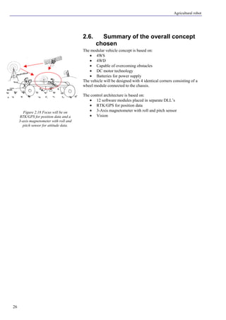 Agricultural robot
26
2.6. Summary of the overall concept
chosen
The modular vehicle concept is based on:
• 4WS
• 4WD
• Capable of overcoming obstacles
• DC motor technology
• Batteries for power supply
The vehicle will be designed with 4 identical corners consisting of a
wheel module connected to the chassis.
The control architecture is based on:
• 12 software modules placed in separate DLL’s
• RTK/GPS for position data
• 3-Axis magnetometer with roll and pitch sensor
• Vision
Figure 2.18 Focus will be on
RTK/GPS for position data and a
3-axis magnetometer with roll and
pitch sensor for attitude data.
 