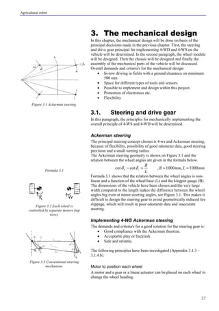 Agricultural robot
27
3. The mechanical design
In this chapter, the mechanical design will be done on basis of the
principal decisions made in the previous chapter. First, the steering
and drive gear principal for implementing 4-WD and 4-WS on the
vehicle will be determined. In the second paragraph, the wheel module
will be designed. Then the chassis will be designed and finally the
assembly of the mechanical parts of the vehicle will be discussed.
Overall demands and criteria's for the mechanical design:
• In-row driving in fields with a ground clearance on minimum
500 mm
• Space for different types of tools and sensors
• Possible to implement and design within this project.
• Protection of electronics etc.
• Flexibility
3.1. Steering and drive gear
In this paragraph, the principles for mechanically implementing the
overall principle of 4-WS and 4-WD will be determined.
Ackerman steering
The principal steering concept chosen is 4-ws and Ackerman steering,
because of flexibility, possibility of good odometer data, good steering
precision and a small turning radius.
The Ackerman steering geometry is shown on Figure 3.1 and the
relation between the wheel angles are given in the formula below.
mmLmmB
L
B
iu 1000,1000,cotcot ≈≈=− δδ
Formula 3.1 shows that the relation between the wheel angles is non-
linear and a function of the wheel base (L) and the kingpin gauge (B).
The dimensions of the vehicle have been chosen and the very large
width compared to the length makes the difference between the wheel
angles big even at minor steering angles, see Figure 3.1. This makes it
difficult to design the steering gear to avoid geometrically induced tire
slippage, which will result in poor odometer data and inaccurate
steering.
Implementing 4-WS Ackerman steering
The demands and criteria's for a good solution for the steering gear is:
• Good compliance with the Ackerman theorem.
• Acceptable play or backlash.
• Safe and reliable.
The following principles have been investigated (Appendix 3.1.3 –
3.1.4.b).
Motor to position each wheel
A motor and a gear or a linear actuator can be placed on each wheel to
change the wheel heading.
Figure 3.1 Ackerman steering.
Formula 3.1
Figure 3.2 Each wheel is
controlled by separate motors (top
view).
Figure 3.3 Conventional steering
mechanism.
 