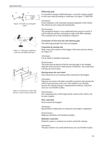Agricultural robot
29
a. b.
Differential gear
It is possible to design a differential gear, to give the rotation wanted
to steer each wheel according to Ackerman, see Figure 3.7 [DIFF98]
Advantages:
Good compliance with Ackerman and good alignment of the wheels.
The wheels are also connected mechanically.
Disadvantages:
The mechanical design is very complicated and a project in itself. It
will be difficult and time consuming to make in the IKS workshop.
This could prevent us from reaching our objective.
Connection of front and rear axle steering gear
The following principles have been investigated.
Connection by steering rods
Rods connect the rotation of the kingpin of the front and rear wheels,
see Figure 3.8.
Advantages:
Can be made of standard components.
Disadvantages:
The joints must be placed so that the steering angle is not changed,
when the front axle turns a little because of obstacles. The connections
will take up a lot of space.
Steering motors for each wheel
Each wheel has its own steering wheel connected to the kingpin.
Advantages:
Sideways movement will make it possible to position and orientate the
vehicle more precisely in the rows. The method is very flexible,
because the steering strategy is implemented in software. Electrical
wires are very flexible to place.
Disadvantages:
The component price will be high and the control of the vehicle will
be more complex.
Wire connection
Wires connect the kingpins.
Advantages:
Big flexibility of placement of connection and simple to implement
Disadvantages:
Might give problems with backlash and play.
Hydraulic connection
Hydraulic motors or actuators are used to control the steering.
Advantages:
The play could be very small and the hoses are very flexible to place.
Figure 3.6 Guide way and guide
wheel.
Figure 3.7 Ackerman compliance
achieved with differential gear.
Figure 3.8 Connection of the front
and rear wheels with steering rods.
 