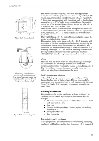 Agricultural robot
39
The channel section is closed by a plate from the top plate to the
motor, this makes the top part a closed section, see Figure 3.25; 2. The
beam is calculated as a thin-walled rectangular tube, see Figure 3.29.
A thin-walled rectangular tube with 3 mm thick walls is found to have
a normal stress on 8 N
/mm
2
under worst-case conditions. Because the
bottom part of the beam still have a channel section and to be safe, it
is decided to have a thickness of 3 mm.
At the bottom corners of the frame, some metal plates are welded on
to improve the stiffness, make the frame look better and to protect the
motor, see Figure 3.25; 1. The frame is open in the bottom to allow
dirt to fall out.
The top plate Figure 3.25; 4 is made of 5 mm. steel plate, because the
section is not closed at the bottom.
The drawings for the motor frame are 1.1.2 – 1.1.2.5. A drawing with
dimensions of the sheet metal plates before bending are generally not
made because the machining allowances are not well defined. The
dimensions are based on the knowledge of the technicians in the IKS
workshop. Drawing 1.1.2.2.1 are however, an attempt to make such a
drawing based on data from "Hoischen Technisches Zeichnen"
[HOISCHEN], but the drawing were not to much use in the workshop.
Wiring
The wires from the Honda motor and encoder should go up through
the closed frame and out through a 21 mm hole, with rubber
protection, in the plate to reinforce the channel section, Figure 3.25; 2.
The wires will then come out through the hole (3), where the wires
will go into a flexible conduit to protect the wires.
Avoid damage to crop leaves
If the vehicle is going to drive in cornrows, a lot of corn will be
damaged and driven over by the wheels. This can be avoided if a
metal tube is bend around the wheels to push the corn to the sides, see
Figure 3.30. Such a device can easily be made and mounted to the
motor frame.
Steering mechanism
The principle for the steering mechanism is shown on Figure 3.10.
Demands and criteria's for a good implementation of the steering
principle:
• DC motor power: the vehicle should be able to steer in a field
with loose soil, at 1 m/s.
• Low cost
• Capable of driving outdoors. Protected against rain and dust,
minimum IP 54
• Little play or backlash
• Low complexity
Transmission and control loop
In this paragraph the machine elements for implementing the steering
mechanism will be chosen and the right dimensions will be calculated.
Figure 3.29 Closed channel
Figure 3.30 A metal tube is
screwed to the motor frame and
bend around the wheel to push the
corn to the sides, to avoid the corn
being run over by the wheel.
Figure 3.31 Assumed tire print.
 