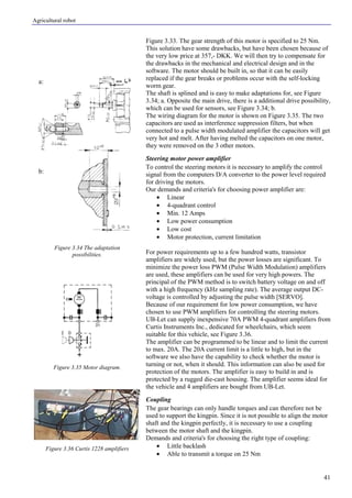 Agricultural robot
41
a:
b:
Figure 3.33. The gear strength of this motor is specified to 25 Nm.
This solution have some drawbacks, but have been chosen because of
the very low price at 357,- DKK. We will then try to compensate for
the drawbacks in the mechanical and electrical design and in the
software. The motor should be built in, so that it can be easily
replaced if the gear breaks or problems occur with the self-locking
worm gear.
The shaft is splined and is easy to make adaptations for, see Figure
3.34; a. Opposite the main drive, there is a additional drive possibility,
which can be used for sensors, see Figure 3.34; b.
The wiring diagram for the motor is shown on Figure 3.35. The two
capacitors are used as interference suppression filters, but when
connected to a pulse width modulated amplifier the capacitors will get
very hot and melt. After having melted the capacitors on one motor,
they were removed on the 3 other motors.
Steering motor power amplifier
To control the steering motors it is necessary to amplify the control
signal from the computers D/A converter to the power level required
for driving the motors.
Our demands and criteria's for choosing power amplifier are:
• Linear
• 4-quadrant control
• Min. 12 Amps
• Low power consumption
• Low cost
• Motor protection, current limitation
For power requirements up to a few hundred watts, transistor
amplifiers are widely used, but the power losses are significant. To
minimize the power loss PWM (Pulse Width Modulation) amplifiers
are used, these amplifiers can be used for very high powers. The
principal of the PWM method is to switch battery voltage on and off
with a high frequency (kHz sampling rate). The average output DC-
voltage is controlled by adjusting the pulse width [SERVO].
Because of our requirement for low power consumption, we have
chosen to use PWM amplifiers for controlling the steering motors.
UB-Let can supply inexpensive 70A PWM 4-quadrant amplifiers from
Curtis Instruments Inc., dedicated for wheelchairs, which seem
suitable for this vehicle, see Figure 3.36.
The amplifier can be programmed to be linear and to limit the current
to max. 20A. The 20A current limit is a little to high, but in the
software we also have the capability to check whether the motor is
turning or not, when it should. This information can also be used for
protection of the motors. The amplifier is easy to build in and is
protected by a rugged die-cast housing. The amplifier seems ideal for
the vehicle and 4 amplifiers are bought from UB-Let.
Coupling
The gear bearings can only handle torques and can therefore not be
used to support the kingpin. Since it is not possible to align the motor
shaft and the kingpin perfectly, it is necessary to use a coupling
between the motor shaft and the kingpin.
Demands and criteria's for choosing the right type of coupling:
• Little backlash
• Able to transmit a torque on 25 Nm
Figure 3.34 The adaptation
possibilities.
Figure 3.35 Motor diagram.
Figure 3.36 Curtis 1228 amplifiers
 