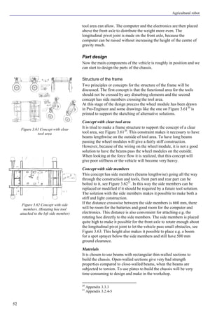 Agricultural robot
52
tool area can allow. The computer and the electronics are then placed
above the front axle to distribute the weight more even. The
longitudinal pivot joint is made on the front axle, because the
computer can be raised without increasing the height of the centre of
gravity much.
Part design
Now the main components of the vehicle is roughly in position and we
can start to design the parts of the chassis.
Structure of the frame
Two principles or concepts for the structure of the frame will be
discussed. The first concept is that the functional area for the tools
should not be crossed by any disturbing elements and the second
concept has side members crossing the tool area.
At this stage of the design process the wheel module has been drawn
in Pro-Engineer and some drawings like the one on Figure 3.6120
is
printed to support the sketching of alternative solutions.
Concept with clear tool area
It is tried to make a frame structure to support the concept of a clear
tool area, see Figure 3.6120
. This constraint makes it necessary to have
beams lengthwise on the outside of tool area. To have long beams
passing the wheel modules will give a fairly stiff construction.
However, because of the wiring on the wheel module, it is not a good
solution to have the beams pass the wheel modules on the outside.
When looking at the force flow it is realized, that this concept will
give poor stiffness or the vehicle will become very heavy.
Concept with side members
This concept has side members (beams lengthwise) going all the way
through the construction and tools, front part and rear part can be
bolted to it, see Figure 3.6221
. In this way the side members can be
replaced or modified if it should be required by a future tool solution.
The solution with the side members makes it possible to make both a
stiff and light construction.
If the distance crosswise between the side members is 660 mm, there
will be room for the batteries and good room for the computer and
electronics. This distance is also convenient for attaching e.g. the
rotating hoe directly to the side members. The side members is placed
quite high to make it possible for the front axle to rotate enough about
the longitudinal pivot joint to let the vehicle pass small obstacles, see
Figure 3.63. This height also makes it possible to place e.g. a boom
for a spot sprayer below the side members and still have 500 mm
ground clearance.
Materials
It is chosen to use beams with rectangular thin-walled sections to
build the chassis. Open-walled sections give very bad strength
properties compared to close-walled beams, when the beams are
subjected to torsion. To use plates to build the chassis will be very
time consuming to design and make in the workshop.
20
Appendix 3.3.3
21
Appendix 3.2.4-5
Figure 3.61 Concept with clear
tool area
Figure 3.62 Concept with side
members. (Rotating hoe tool
attached to the left side member)
 