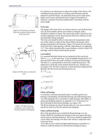 Agricultural robot
53
It is chosen to use aluminium to reduce the weight of the chassis. The
workshop has big experience in working with aluminium and the
material is good for beams. An aluminium beam can be made with a
higher cross section and therefore have a bigger EI (modulus of
elasticity x moment of inertia) modulus than a steel beam with the
same weight.
Front axle
The design of the front axle is an iterative process, were both the front
axle, the front module and the rear module is changed, until a
satisfactory solution is found. This means that results, which have not
yet been explained, will be shown because they have influence on the
actual problem being explained.
The front axle should be able to rotate about the longitudinal centre
axis of the vehicle to make all the wheels follow the ground, when
passing irregularities and obstacles. Figure 3.63 shows the movement
of the front axle, when passing a 100 mm. high obstacle, see appendix
3.3.7. The vehicle should be able to pass obstacles, which is about 150
mm high, with all wheels following the ground.
Load analysis
It is assumed that both wheels are not subjected to the worst-case
force Fx worst-case at the same time. To get acceptable bearing forces it is
necessary not to have too small a distance (L) between the bearings.
The force Fx is causing both an axial and a radial bearing force. The
radial force is both due to the moment about the axis1 and the axis2,
see Figure 3.64. The force of gravity is small and hence neglected and
therefore the total worst-case bearing forces are:
worstcasexa FF =
L
mF
F
worstcasex
t
25.0×
=
L
mF
F
worstcasex 50.0
2
×
=
2
2
2
FFF tr +=
Choice of bearings
To minimize vibrations and shock loads it would be good to use
bearings with damping. Normal ball bearings and slide bearings have
very little damping, but it is possible to make bearings with rubber as
spring and damping material, see appendix 3.3.9. From Jens-S we
have information about Rosta bearings, see Figure 3.65.
The Rosta elements are chosen because they are very easy to built in
and do not need very fine fits and provides damping.
Choice of Rosta bearing
One of the described ways to install the Rosta bearings is to use
friction [ROSTA]. Installing the bearings in this way means that they
can be used as overload protection. The screws should be tightened to
a level where the bearings will slide if the vehicle is subjected to the
worst-case force.
To be able to use as small and lightweight bearings as possible it is
chosen to make the distance (L) between the bearings as big as
Figure 3.63 Passing an obstacle.
Notice the rotation and movement
of the front axle
Figure 3.64 The forces on the front
axle.
Figure 3.65 Rosta bearing
properties; axial, radial and
torsional spring with damping
 