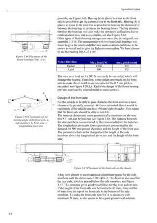 Agricultural robot
54
possible, see Figure 3.66. Bearing (a) is placed as close to the front
axle as possible to get the camera close to the front axle. Bearing (b) is
placed as close to the tool area as possible to increase the distance (L)
between the bearings to decrease the bearing forces. The big distance
between the bearings will also make the unwanted deflections due to
rotation about axis2 and axis3 smaller, see also Figure 3.64.
Other types of Rosta bearing arrangement were also investigated, see
appendix 3.3.10. The arrangement with two individual bearings was
found to give the smallest deflections under normal conditions, to be
easiest to install and to give the lightest construction. We have chosen
to use the bearing DR-S 27 x 40:
Force direction Max. load [N] max. pitch [mm]
Radial 1300 0.5
Axial 300 0.5
The max axial load on 3 x 300 N can easily be exceeded, which will
damage the bearing. Therefore, some collars are placed on the front
axle to make direct metal-to-metal contact if the 0.5 mm pitch is
exceeded, see Figure 3.70;3;6. Radial the design of the Rosta bearing
prevents overload by internal metal-to-metal contact.
Design of the front axle
For the vehicle to be able to pass obstacles the front axle have been
chosen to be pivotally mounted. We have estimated, that it would be
reasonable if the vehicle can pass 150 mm high obstacles. This means
that the front axle should be able to turn 8.6°
.
The concept chosen puts some geometrically constrains on the way
this 8.6°
turn can be realized, see Figure 3.68. The distance between
the side members is constrained by the room needed for the batteries.
The longitudinal pivot axis lowest position is constrained by the
demand for 500 mm ground clearance and the height of the front axle.
The parameters that can be changed are the height of the side
members above the longitudinal pivot axis and the height of the front
axle.
It has been chosen to use rectangular aluminium beams for the side
members with the dimensions 100 x 40 x 4. This beam is also used for
the rear axle, which is placed below the side members, see Figure
3.67. This structure gives good possibilities for the front axle to turn.
If the height of the front axle can be limited to 40 mm., there will be
60 mm from the top of the front axle to the bottom of the side
members. To make the front axle turn 8.6°
it is necessary with
minimum 58 mm., so this seems to be a good geometrical solution.
Figure 3.66 Placement of the
Rosta bearings (Side view).
Figure 3.67 Placement of the front axle on the chassis
Figure 3.68 Constraints on the
turning angle of the front axle. a;
side members, b; front axle, c;
longitudinal pivot axis.
a. b.
a.
b.
c.
 