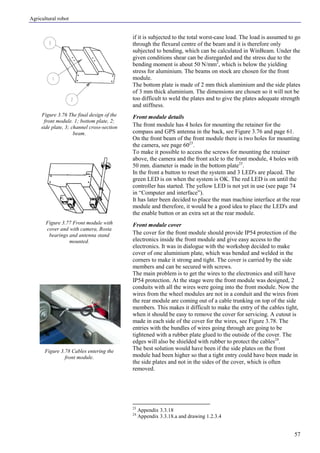Agricultural robot
57
if it is subjected to the total worst-case load. The load is assumed to go
through the flexural centre of the beam and it is therefore only
subjected to bending, which can be calculated in WinBeam. Under the
given conditions shear can be disregarded and the stress due to the
bending moment is about 50 N/mm2
, which is below the yielding
stress for aluminium. The beams on stock are chosen for the front
module.
The bottom plate is made of 2 mm thick aluminium and the side plates
of 3 mm thick aluminium. The dimensions are chosen so it will not be
too difficult to weld the plates and to give the plates adequate strength
and stiffness.
Front module details
The front module has 4 holes for mounting the retainer for the
compass and GPS antenna in the back, see Figure 3.76 and page 61.
On the front beam of the front module there is two holes for mounting
the camera, see page 6023
.
To make it possible to access the screws for mounting the retainer
above, the camera and the front axle to the front module, 4 holes with
50 mm. diameter is made in the bottom plate23
.
In the front a button to reset the system and 3 LED's are placed. The
green LED is on when the system is OK. The red LED is on until the
controller has started. The yellow LED is not yet in use (see page 74
in “Computer and interface”).
It has later been decided to place the man machine interface at the rear
module and therefore, it would be a good idea to place the LED's and
the enable button or an extra set at the rear module.
Front module cover
The cover for the front module should provide IP54 protection of the
electronics inside the front module and give easy access to the
electronics. It was in dialogue with the workshop decided to make
cover of one aluminium plate, which was bended and welded in the
corners to make it strong and tight. The cover is carried by the side
members and can be secured with screws.
The main problem is to get the wires to the electronics and still have
IP54 protection. At the stage were the front module was designed, 2
conduits with all the wires were going into the front module. Now the
wires from the wheel modules are not in a conduit and the wires from
the rear module are coming out of a cable trunking on top of the side
members. This makes it difficult to make the entry of the cables tight,
when it should be easy to remove the cover for servicing. A cutout is
made in each side of the cover for the wires, see Figure 3.78. The
entries with the bundles of wires going through are going to be
tightened with a rubber plate glued to the outside of the cover. The
edges will also be shielded with rubber to protect the cables24
.
The best solution would have been if the side plates on the front
module had been higher so that a tight entry could have been made in
the side plates and not in the sides of the cover, which is often
removed.
23
Appendix 3.3.18
24
Appendix 3.3.18.a and drawing 1.2.3.4
Figure 3.76 The final design of the
front module. 1; bottom plate, 2;
side plate, 3; channel cross-section
beam.
Figure 3.77 Front module with
cover and with camera, Rosta
bearings and antenna stand
mounted.
Figure 3.78 Cables entering the
front module.
 