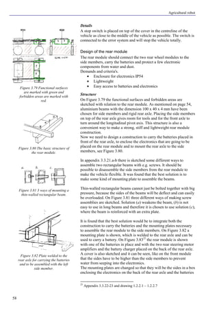 Agricultural robot
58
Details
A stop switch is placed on top of the cover in the centreline of the
vehicle as close to the middle of the vehicle as possible. The switch is
connected to the error system and will stop the vehicle totally.
Design of the rear module
The rear module should connect the two rear wheel modules to the
side members, carry the batteries and protect a few electronic
components from water and dust.
Demands and criteria's.
• Enclosure for electronics IP54
• Lightweight
• Easy access to batteries and electronics
Structure
On Figure 3.79 the functional surfaces and forbidden areas are
sketched with relation to the rear module. As mentioned on page 54,
aluminium beams with the dimension 100 x 40 x 4 mm have been
chosen for side members and rigid rear axle. Placing the side members
on top of the rear axle gives room for tools and for the front axle to
turn around the longitudinal pivot axis. This structure is also a
convenient way to make a strong, stiff and lightweight rear module
construction.
Now we need to design a construction to carry the batteries placed in
front of the rear axle, to enclose the electronics that are going to be
placed on the rear module and to mount the rear axle to the side
members, see Figure 3.80.
In appendix 3.3.21.a-b there is sketched some different ways to
assemble two rectangular beams with e.g. screws. It should be
possible to disassemble the side members from the rear module to
make the vehicle flexible. It was found that the best solution is to
make some kind of mounting plate to assemble the beams.
Thin-walled rectangular beams cannot just be bolted together with big
pressure, because the sides of the beams will be deflect and can easily
be overloaded. On Figure 3.81 three different ways of making screw
assemblies are sketched. Solution (a) weakens the beam, (b) is not
easy to use in long beams and therefore it is chosen to use solution (c),
where the beam is reinforced with an extra plate.
It is found that the best solution would be to integrate both the
construction to carry the batteries and the mounting plates necessary
to assemble the rear module to the side members. On Figure 3.82 a
mounting plate is shown, which is welded to the rear axle and can be
used to carry a battery. On Figure 3.8325
the rear module is shown
with one of the batteries in place and with the two rear steering motor
amplifiers and the battery charger placed on the back of the rear axle.
A cover is also sketched and it can be seen, like on the front module
that the sides have to be higher than the side members to prevent
water from seeping into the electronics.
The mounting plates are changed so that they will be the sides in a box
enclosing the electronics on the back of the rear axle and the batteries
25
Appendix 3.3.22-23 and drawing 1.2.2.1 – 1.2.2.7
Figure 3.79 Functional surfaces
are marked with green and
forbidden areas are marked with
red.
Figure 3.80 The basic structure of
the rear module.
Figure 3.81 3 ways of mounting a
thin-walled rectangular beam.
Figure 3.82 Plate welded to the
rear axle for carrying the batteries
and to be assembled with the left
side member.
a. b. c.
 