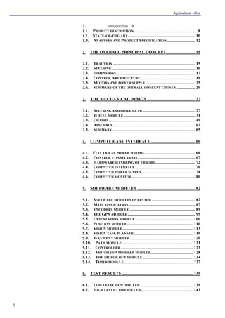 Agricultural robot
6
1. Introduction 8
1.1. PROJECT DESCRIPTION.............................................................8
1.2. STATE-OF-THE-ART.................................................................10
1.3. ANALYSES AND PRODUCT SPECIFICATION ...........................12
2. THE OVERALL PRINCIPAL CONCEPT............................15
2.1. TRACTION ...............................................................................15
2.2. STEERING ................................................................................16
2.3. DIMENSIONS............................................................................17
2.4. CONTROL ARCHITECTURE ....................................................19
2.5. MOTORS AND POWER SUPPLY................................................25
2.6. SUMMARY OF THE OVERALL CONCEPT CHOSEN ..................26
3. THE MECHANICAL DESIGN...............................................27
3.1. STEERING AND DRIVE GEAR...................................................27
3.2. WHEEL MODULE.....................................................................31
3.3. CHASSIS...................................................................................49
3.4. ASSEMBLY...............................................................................63
3.5. SUMMARY................................................................................65
4. COMPUTER AND INTERFACE...........................................66
4.1. ELECTRICAL POWER WIRING.................................................66
4.2. CONTROL CONNECTIONS .......................................................67
4.3. HARDWARE HANDLING OF ERRORS.......................................72
4.4. COMPUTER INTERFACE..........................................................76
4.5. COMPUTER POWER SUPPLY ...................................................78
4.6. COMPUTER MONITOR.............................................................80
5. SOFTWARE MODULES ........................................................82
5.1. SOFTWARE MODULES OVERVIEW..........................................82
5.2. MAIN APPLICATION ................................................................87
5.3. ENCODERS MODULE ...............................................................89
5.4. THE GPS MODULE .................................................................95
5.5. ORIENTATION MODULE........................................................100
5.6. POSITION MODULE................................................................110
5.7. VISION MODULE....................................................................113
5.8. VISION TASK PLANNER .........................................................119
5.9. WAYPOINT MODULE.............................................................120
5.10. PATH MODULE ....................................................................121
5.11. CONTROLLER......................................................................123
5.12. MOTOR CONTROLLER MODULE.........................................128
5.13. THE MOTOR OUT MODULE.................................................134
5.14. TIMER MODULE ..................................................................137
6. TEST RESULTS .....................................................................139
6.1. LOW LEVEL CONTROLLER ...................................................139
6.2. HIGH LEVEL CONTROLLER ..................................................143
 