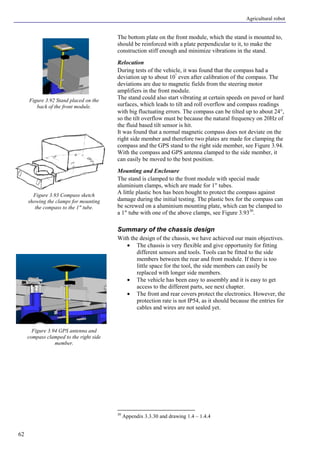 Agricultural robot
62
The bottom plate on the front module, which the stand is mounted to,
should be reinforced with a plate perpendicular to it, to make the
construction stiff enough and minimize vibrations in the stand.
Relocation
During tests of the vehicle, it was found that the compass had a
deviation up to about 10°
even after calibration of the compass. The
deviations are due to magnetic fields from the steering motor
amplifiers in the front module.
The stand could also start vibrating at certain speeds on paved or hard
surfaces, which leads to tilt and roll overflow and compass readings
with big fluctuating errors. The compass can be tilted up to about 24°,
so the tilt overflow must be because the natural frequency on 20Hz of
the fluid based tilt sensor is hit.
It was found that a normal magnetic compass does not deviate on the
right side member and therefore two plates are made for clamping the
compass and the GPS stand to the right side member, see Figure 3.94.
With the compass and GPS antenna clamped to the side member, it
can easily be moved to the best position.
Mounting and Enclosure
The stand is clamped to the front module with special made
aluminium clamps, which are made for 1" tubes.
A little plastic box has been bought to protect the compass against
damage during the initial testing. The plastic box for the compass can
be screwed on a aluminium mounting plate, which can be clamped to
a 1" tube with one of the above clamps, see Figure 3.9330
.
Summary of the chassis design
With the design of the chassis, we have achieved our main objectives.
• The chassis is very flexible and give opportunity for fitting
different sensors and tools. Tools can be fitted to the side
members between the rear and front module. If there is too
little space for the tool, the side members can easily be
replaced with longer side members.
• The vehicle has been easy to assembly and it is easy to get
access to the different parts, see next chapter.
• The front and rear covers protect the electronics. However, the
protection rate is not IP54, as it should because the entries for
cables and wires are not sealed yet.
30
Appendix 3.3.30 and drawing 1.4 – 1.4.4
Figure 3.92 Stand placed on the
back of the front module.
Figure 3.93 Compass sketch
showing the clamps for mounting
the compass to the 1" tube.
Figure 3.94 GPS antenna and
compass clamped to the right side
member.
 