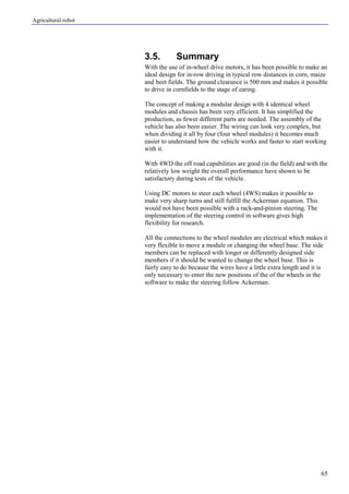 Agricultural robot
65
3.5. Summary
With the use of in-wheel drive motors, it has been possible to make an
ideal design for in-row driving in typical row distances in corn, maize
and beet fields. The ground clearance is 500 mm and makes it possible
to drive in cornfields to the stage of earing.
The concept of making a modular design with 4 identical wheel
modules and chassis has been very efficient. It has simplified the
production, as fewer different parts are needed. The assembly of the
vehicle has also been easier. The wiring can look very complex, but
when dividing it all by four (four wheel modules) it becomes much
easier to understand how the vehicle works and faster to start working
with it.
With 4WD the off road capabilities are good (in the field) and with the
relatively low weight the overall performance have shown to be
satisfactory during tests of the vehicle.
Using DC motors to steer each wheel (4WS) makes it possible to
make very sharp turns and still fulfill the Ackerman equation. This
would not have been possible with a rack-and-pinion steering. The
implementation of the steering control in software gives high
flexibility for research.
All the connections to the wheel modules are electrical which makes it
very flexible to move a module or changing the wheel base. The side
members can be replaced with longer or differently designed side
members if it should be wanted to change the wheel base. This is
fairly easy to do because the wires have a little extra length and it is
only necessary to enter the new positions of the of the wheels in the
software to make the steering follow Ackerman.
 