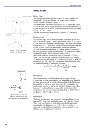 Agricultural robot
68
Honda motors
Speed input
The analogue voltage output from the DAC is connected with the
Honda motor speed control input. The Honda electrical input
specifications are shown on Figure 4.3.
The Honda motor speed input resistance is 10 kΩ. As the DAC range
is –10V to 10 V and the Honda motor internal control input voltage is
secured by diodes to be 0-12 V then maximum possible current drawn
is 22 V / 10 kΩ = 2.2 mA.
The DAC has a voltage output driving capability of ± 5 mA max.
Direction input
The direction input port of the Honda motor is internally pulled up to
15V as shown on Figure 4.3. In the specification for the 64 bit Digital
IO card we could not find any data indicating a maximum sink current
at high level (5V) i.e. how much current it will draw to try to keep the
level at 5V even though the Honda motor tries to pull it to 15V.
To avoid the risk of damaging the IO card we placed a transistor in
between the IO card and the direction input. The transistor network is
shown on Figure 4.4. The IO output is connected to Vs.
When the transistor is saturated the collector current is 15V/15kΩ =
1mA. To be sure that the transistor will be saturated in any situation
we set its current amplification hfe = 10 (the specification for a BC547
transistor is hfe= 100 – 400). We can calculate the basis resistor using
the standard formulas for a saturated transistor:
Ω=
−
=
−
=
−
= k
A
VV
h
i
VV
i
VV
R
fe
c
bes
b
bes
b 43
10
001.0
7.05
Reset input
When the reset input is pulled down to 0V the motor will stop.
It is not clear form the specifications why a diode has been placed in
the input without a pull-up on the right side of the diode. There must
be some kind of pull-up to make it work and this would affect how
much current we need to sink to stop the motor. Since no supply has
been shown on the right side, we expect that contribution to be
insignificant. The sink current through the pull up on the left side of
the diode is I=15V/47 kΩ = 0.32 mA.
Brake input
The brake is regenerative and charges the batteries while activated.
Braking 50% at the rated speed will produce a 6A charging current.
There is no specification on the brake input in the Honda manual
except that it is in the range 0 to 5 V. They do however have a
suggested wiring chart indicating that the brake specifications are
identical to the speed input specifications.
Figure 4.3 Electrical input
interface for Honda motor
Figure 4.4Interface between
computer digital output and
direction port on Honda motor
15 V
Honda motor
15 kΩ
Rb
Vs
Ib à
 