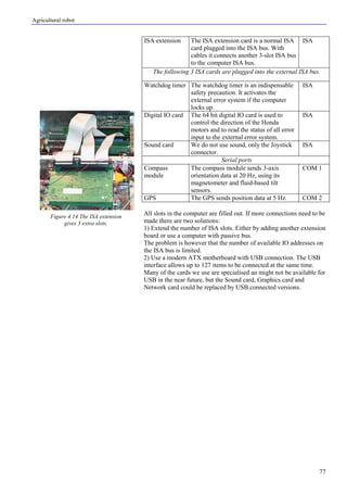 Agricultural robot
77
ISA extension The ISA extension card is a normal ISA
card plugged into the ISA bus. With
cables it connects another 3-slot ISA bus
to the computer ISA bus.
ISA
The following 3 ISA cards are plugged into the external ISA bus.
Watchdog timer The watchdog timer is an indispensable
safety precaution. It activates the
external error system if the computer
locks up.
ISA
Digital IO card The 64 bit digital IO card is used to
control the direction of the Honda
motors and to read the status of all error
input to the external error system.
ISA
Sound card We do not use sound, only the Joystick
connector.
ISA
Serial ports
Compass
module
The compass module sends 3-axis
orientation data at 20 Hz, using its
magnetometer and fluid-based tilt
sensors.
COM 1
GPS The GPS sends position data at 5 Hz. COM 2
All slots in the computer are filled out. If more connections need to be
made there are two solutions:
1) Extend the number of ISA slots. Either by adding another extension
board or use a computer with passive bus.
The problem is however that the number of available IO addresses on
the ISA bus is limited.
2) Use a modern ATX motherboard with USB connection. The USB
interface allows up to 127 items to be connected at the same time.
Many of the cards we use are specialised an might not be available for
USB in the near future, but the Sound card, Graphics card and
Network card could be replaced by USB connected versions.
Figure 4.14 The ISA extension
gives 3 extra slots.
 