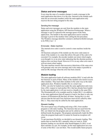 Agricultural robot
85
Status and error messages
Every time the state of a module changes it sends a message to the
main application that shows it to the user. Internal in the module each
state has an errorcode (number) while the main application only
receives the text string assigned to the state.
Sending the message
Status and error messages are sent from the modules to the main
application using the Windows API function Postmessage. When a
message is sent it is placed in the message queue of the main
application. The handle to the main application used to send the
message is given to the module when calling the Init procedure.
The Windows message identifier constant is defined in RoboConst.pas
to be WM_User + 2
Errorcode - State machine
The internal error code is used to control a state machine inside the
DLL.
All functions and parts of the module use the error code (state) to
check if the module is in a state that allows this part of the code to be
executed. For example, the encoder module can return wheel angles
even though it is in an error state indicating that the absolute position
indexes have not been found. However if it is in any other error state it
will not return wheel angles.
The state machine ensures that successive detections of the same error
will generate only one error message and it also makes it possible to
send an OK message when the error has been cleared.
Module loading
The main application loads all software modules (DLL’s) and calls the
Init function in each of them. Many of the modules also need to access
other modules. They load other modules in the same way as the main
application does. Windows handles this in a smart way:
A DLL can only be loaded once under the same application and every
time a DLL request to load another DLL that has already been loaded
by the main application it will just receive a handle to the same DLL.
The Orientation.dll is for example used by 4 other DLL’s (in addition
to the main application) that all request to load it, but there is only one
instance of Orientation.dll that they all share. Saying this it is also
obvious that the Init and Close functions must not be called by other
DLL’s. They must only be called by the main application.
Dynamic loading
The most typical way of loading and using a DLL from another
program is with static loading. The functions that are used from the
DLL are linked into the program and can be called as if they were
defined inside the program. The program automatically loads the DLL
when the program loads and if it cannot be found an exception will
occur.
To get maximum flexibility we decided to use dynamic loading. This
means that we load the DLL manually when we want to. With
dynamic loading we can decide what should happen if a DLL is not
there and thus we can, for example, let the main application run even
if some of the DLL’s are not there. This would enable future projects
 