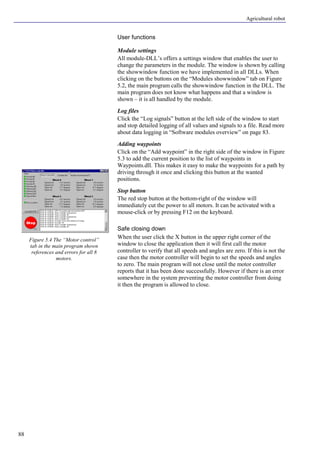 Agricultural robot
88
User functions
Module settings
All module-DLL’s offers a settings window that enables the user to
change the parameters in the module. The window is shown by calling
the showwindow function we have implemented in all DLLs. When
clicking on the buttons on the “Modules showwindow” tab on Figure
5.2, the main program calls the showwindow function in the DLL. The
main program does not know what happens and that a window is
shown – it is all handled by the module.
Log files
Click the “Log signals” button at the left side of the window to start
and stop detailed logging of all values and signals to a file. Read more
about data logging in “Software modules overview” on page 83.
Adding waypoints
Click on the “Add waypoint” in the right side of the window in Figure
5.3 to add the current position to the list of waypoints in
Waypoints.dll. This makes it easy to make the waypoints for a path by
driving through it once and clicking this button at the wanted
positions.
Stop button
The red stop button at the bottom-right of the window will
immediately cut the power to all motors. It can be activated with a
mouse-click or by pressing F12 on the keyboard.
Safe closing down
When the user click the X button in the upper right corner of the
window to close the application then it will first call the motor
controller to verify that all speeds and angles are zero. If this is not the
case then the motor controller will begin to set the speeds and angles
to zero. The main program will not close until the motor controller
reports that it has been done successfully. However if there is an error
somewhere in the system preventing the motor controller from doing
it then the program is allowed to close.
Figure 5.4 The “Motor control”
tab in the main program shown
references and errors for all 8
motors.
 
