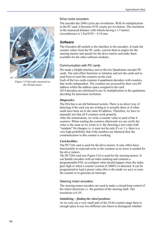 Agricultural robot
90
Drive motor encoders
The encoder has 2048 cycles per revolutions. With 4x multiplication
in the PC card, it becomes 8192 counts per revolution. The resolution
in the measured distance with wheels having a 1.5 meters
circumference is 1.5m/8192 = 0.18 mm.
Software
The Encoders.dll module is the interface to the encoders. It reads the
counter values from the PC cards, convert them to angles for the
steering motors and speeds for the drive motors and make them
available for the other software modules.
Communication with PC cards
We made a Delphi interface unit to the two Quadrature encoder PC
cards. The unit offers functions to initialise and test the cards and to
read from or reset the counters on the card.
Each of the two cards contains 4 quadrature decoders with counters,
that works independent. The counters are accessed by their own IO
address within the address space assigned to the card.
All 8 decoders are initialised to use 4x multiplication in the quadrature
decoding for maximum resolution.
Diagnostics
The ISA bus is an old fashioned system. There is no direct way of
detecting if the card you are writing to is actually there or if other
cards have been set to the same IO address. Therefore, we have to
manually test that all 8 counters work properly:
After the initialisation, we write a counter value to each of the 8
counters. When reading the counters afterwards we can verify the
value is the same as we wrote to it. By choosing a test value with
“ramdom” bit changes i.e. it must not be only 0’s or 1’s, there is a
very high probability that if the numbers are identical then the
communication to this counter is working.
Card facilities
The PC7166 card is used for the drive motors. It only offers basic
functionality to read and write to the counters as no more is needed for
the drive motors.
The PC7266 card (see Figure 5.6) is used for the steering motors. It
can handle encoders with an index marking and contains a
programmable PAL to configure what should happen when the index
goes high or when a counter overrun (CARRY) is detected. It can be
programmed to load a preset value (this is the mode we use), to reset
the counter or to generate an interrupt.
Steering motor encoders
The steering motor encoders are used to make a closed loop control of
the wheel directions i.e. the position of the steering shaft. The
resolution is 0.18°.
Initialising – finding the wheel positions
As we only use a very small part of the 24 bit counter range there is
enough space to use two different zero bases to distinguish whether
Figure 5.8 Encoder mounted on
the Honda motor
 